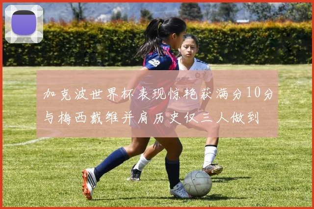 加克波世界杯表现惊艳获满分10分与梅西戴维并肩历史仅三人做到