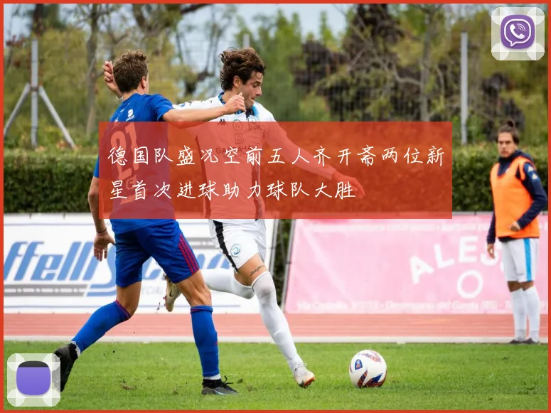 德国队盛况空前五人齐开斋两位新星首次进球助力球队大胜