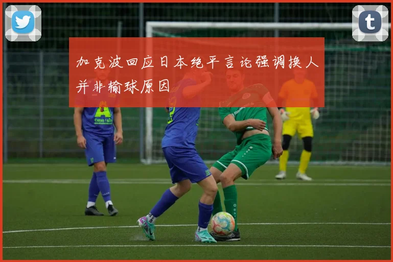 加克波回应日本绝平言论强调换人并非输球原因