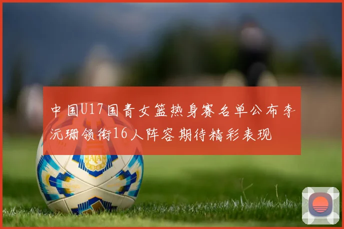 中国U17国青女篮热身赛名单公布李沅珊领衔16人阵容期待精彩表现