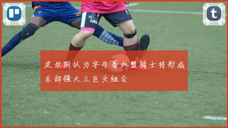 皮尔斯认为字母哥加盟骑士将形成东部强大三巨头组合