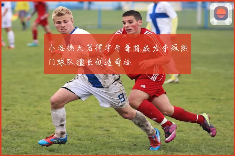 小洛热火若得字母哥将成为夺冠热门球队擅长创造奇迹