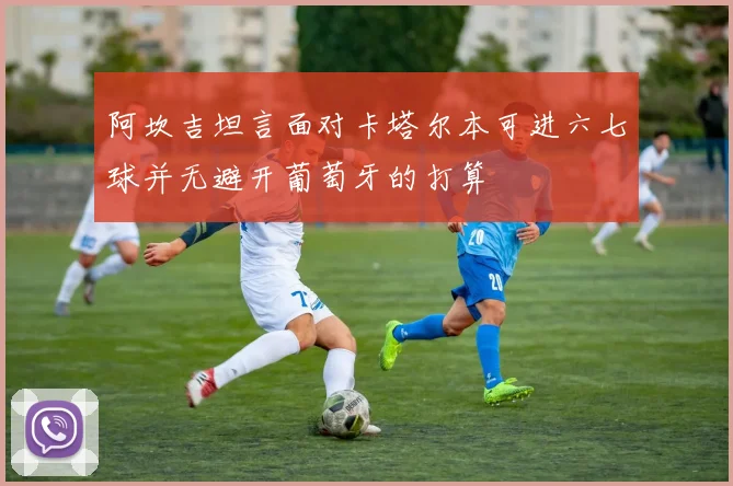 阿坎吉坦言面对卡塔尔本可进六七球并无避开葡萄牙的打算