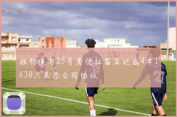 独行侠与25号秀德拉雷亚达成4年1630万美元合同协议