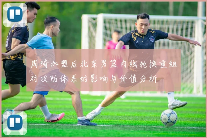 周琦加盟后北京男篮内线轮换重组对攻防体系的影响与价值分析
