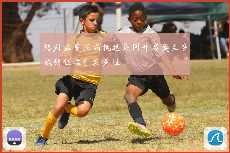 格列兹曼正式抵达美国开启奥兰多城新征程引发关注