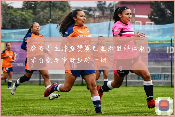 摩洛哥主帅盛赞赛巴里加盟拜仁表示自豪与冷静应对一切