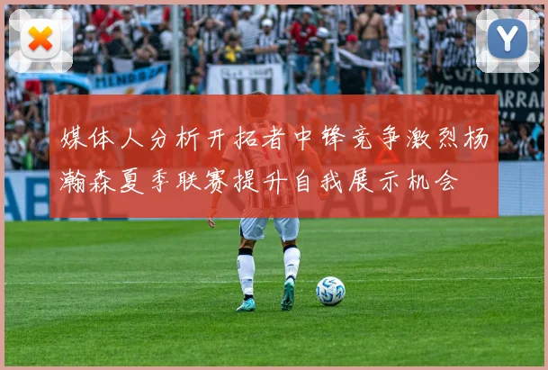 媒体人分析开拓者中锋竞争激烈杨瀚森夏季联赛提升自我展示机会